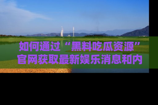 如何通过“黑料吃瓜资源”官网获取最新娱乐消息和内幕爆料