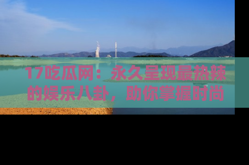 17吃瓜网:永久呈现最热辣的娱乐八卦,助你掌握时尚趋势