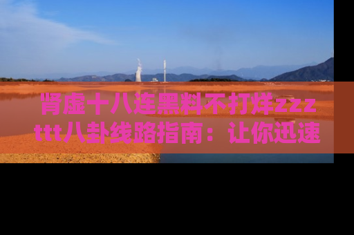 肾虚十八连黑料不打烊zzzttt八卦线路指南：让你迅速掌握热点事件脉络