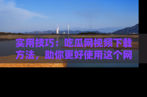 实用技巧：吃瓜网视频下载方法，助你更好使用这个网站