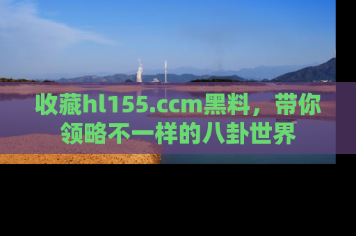 收藏hl155.ccm黑料，带你领略不一样的八卦世界