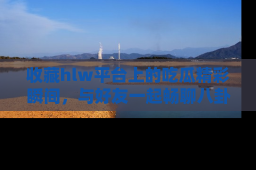 收藏hlw平台上的吃瓜精彩瞬间,与好友一起畅聊八卦趣闻!