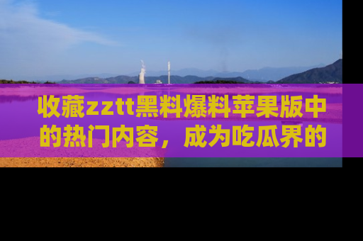 收藏zztt黑料爆料苹果版中的热门内容,成为吃瓜界的资深玩家!