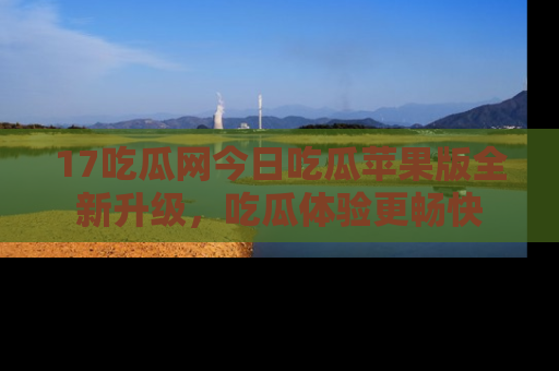 17吃瓜网今日吃瓜苹果版全新升级,吃瓜体验更畅快