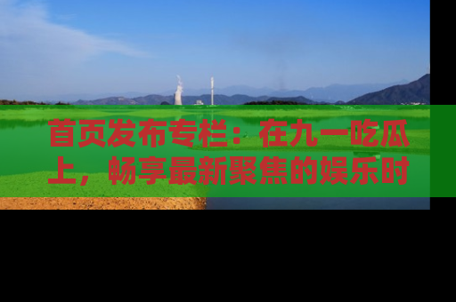 首页发布专栏:在九一吃瓜上,畅享最新聚焦的娱乐时讯