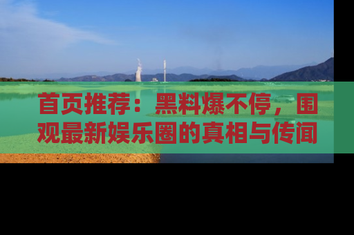 首页推荐:黑料爆不停,围观最新娱乐圈的真相与传闻