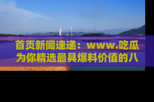 首页新闻速递:www.吃瓜为你精选最具爆料价值的八卦和趣闻!