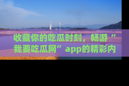 收藏你的吃瓜时刻,畅游“我要吃瓜网”app的精彩内容