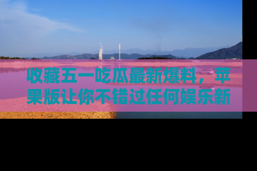 收藏五一吃瓜最新爆料,苹果版让你不错过任何娱乐新闻