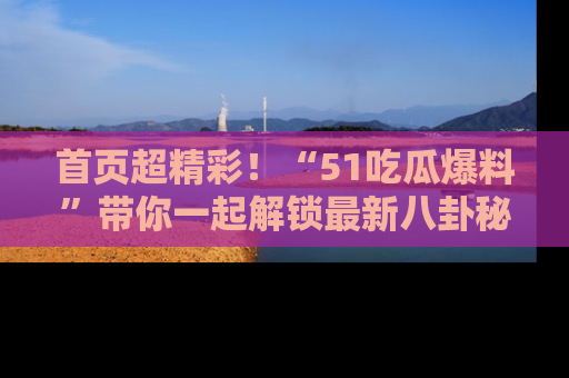 首页超精彩!“51吃瓜爆料”带你一起解锁最新八卦秘闻!