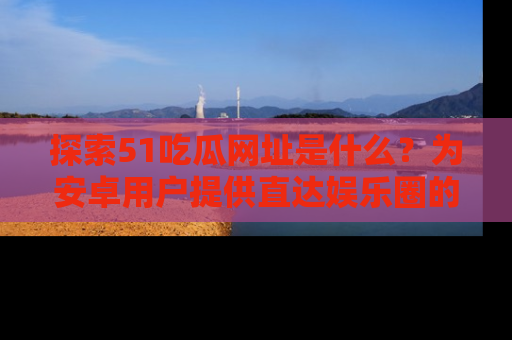 探索51吃瓜网址是什么?为安卓用户提供直达娱乐圈的途径