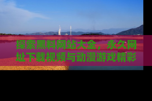 探索黑料网站大全,永久网址下载视频与动漫游戏精彩瞬间!
