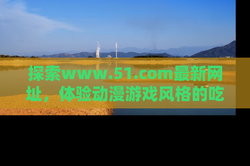 探索www.51.com最新网址,体验动漫游戏风格的吃瓜乐趣!
