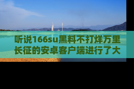 听说166su黑料不打烊万里长征的安卓客户端进行了大更新,八卦内容更加精彩与丰富!