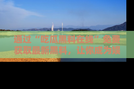 通过“吃瓜黑料在线”免费获取最新黑料,让你成为娱乐圈的内幕专家!