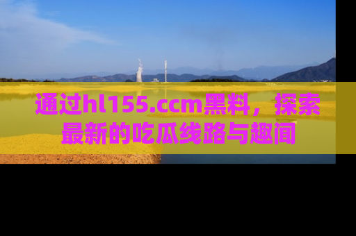 通过hl155.ccm黑料,探索最新的吃瓜线路与趣闻