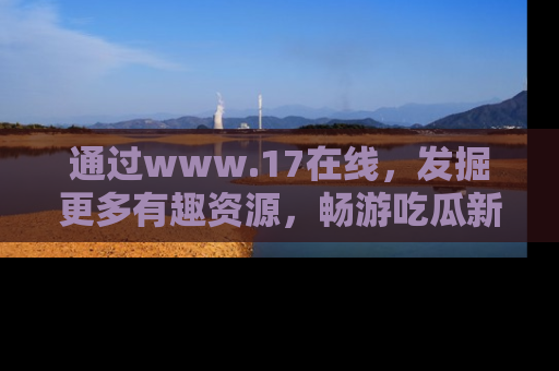通过www.17在线,发掘更多有趣资源,畅游吃瓜新闻海洋