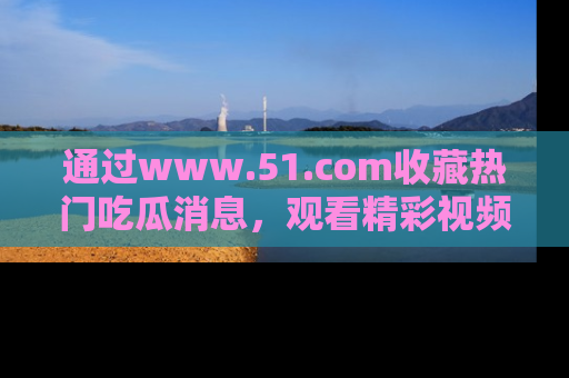 通过www.51.com收藏热门吃瓜消息,观看精彩视频与段子!