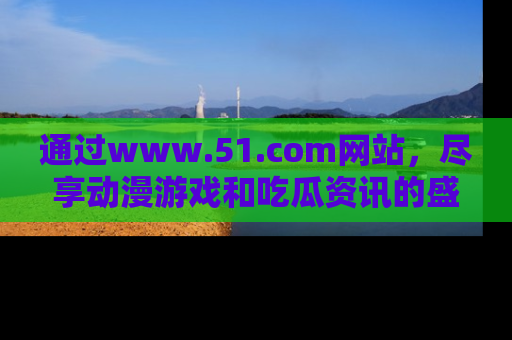 通过www.51.com网站,尽享动漫游戏和吃瓜资讯的盛宴!