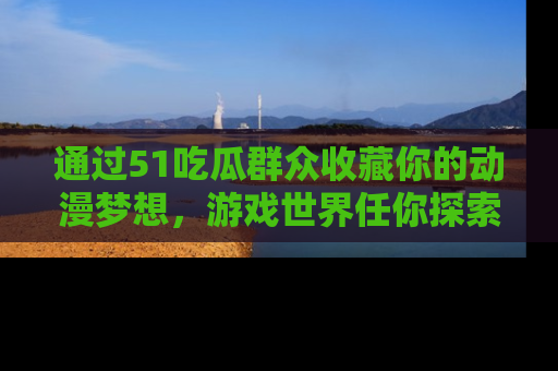 通过51吃瓜群众收藏你的动漫梦想，游戏世界任你探索