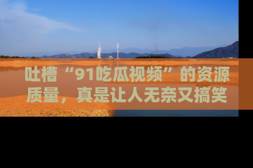 吐槽“91吃瓜视频”的资源质量,真是让人无奈又搞笑!