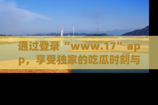 通过登录“www.17”app,享受独家的吃瓜时刻与娱乐资讯!