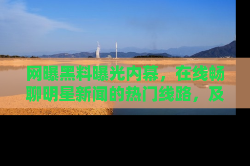 网曝黑料曝光内幕,在线畅聊明星新闻的热门线路,及时掌握最新消息!