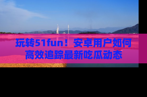 玩转51fun!安卓用户如何高效追踪最新吃瓜动态