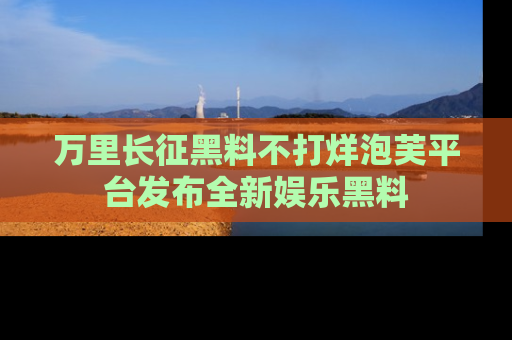 万里长征黑料不打烊泡芙平台发布全新娱乐黑料