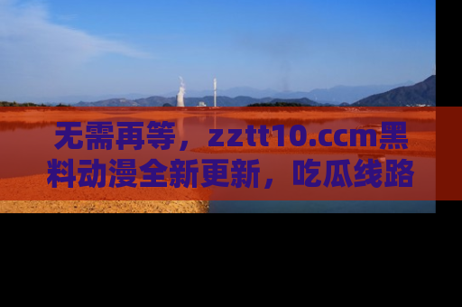 无需再等,zztt10.ccm黑料动漫全新更新,吃瓜线路佛系推荐!