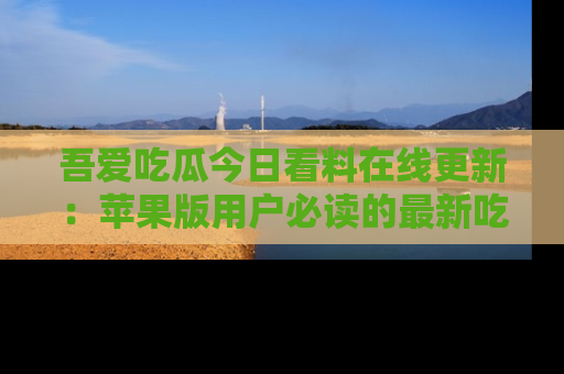 吾爱吃瓜今日看料在线更新:苹果版用户必读的最新吃瓜技巧
