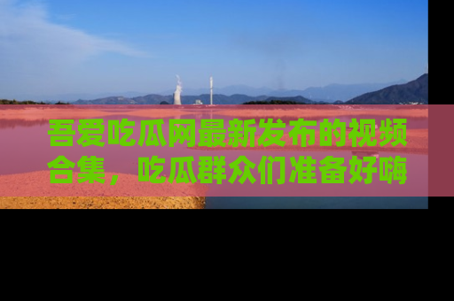吾爱吃瓜网最新发布的视频合集,吃瓜群众们准备好嗨起来了吗?