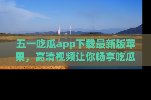 五一吃瓜app下载最新版苹果,高清视频让你畅享吃瓜乐趣