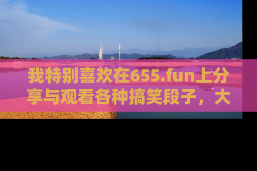 我特别喜欢在655.fun上分享与观看各种搞笑段子,大家一起来享受乐趣吧!