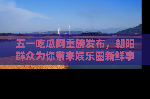 五一吃瓜网重磅发布,朝阳群众为你带来娱乐圈新鲜事!