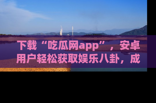 下载“吃瓜网app”,安卓用户轻松获取娱乐八卦,成为身边的知情达人!