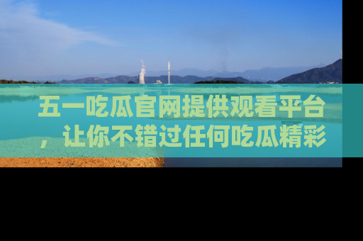 五一吃瓜官网提供观看平台,让你不错过任何吃瓜精彩瞬间