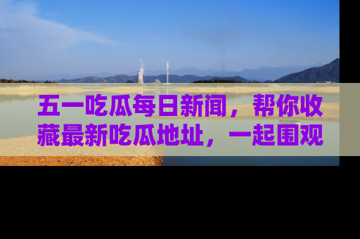 五一吃瓜每日新闻,帮你收藏最新吃瓜地址,一起围观吧!