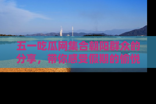 五一吃瓜网集合朝阳群众的分享,带你感受假期的愉悦!
