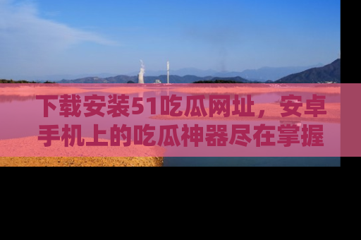 下载安装51吃瓜网址,安卓手机上的吃瓜神器尽在掌握