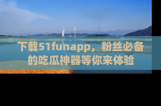 下载51funapp,粉丝必备的吃瓜神器等你来体验