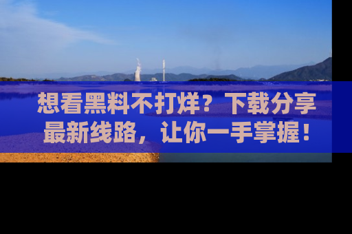 想看黑料不打烊?下载分享最新线路,让你一手掌握!