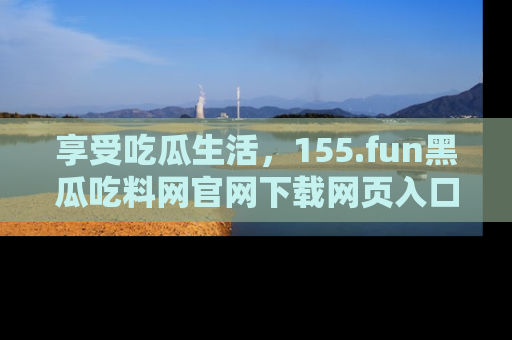 享受吃瓜生活,155.fun黑瓜吃料网官网下载网页入口全解析