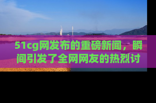51cg网发布的重磅新闻,瞬间引发了全网网友的热烈讨论!