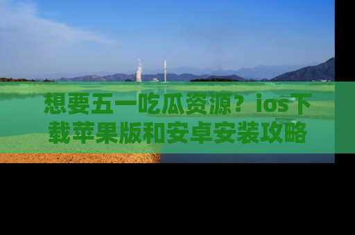 想要五一吃瓜资源?ios下载苹果版和安卓安装攻略