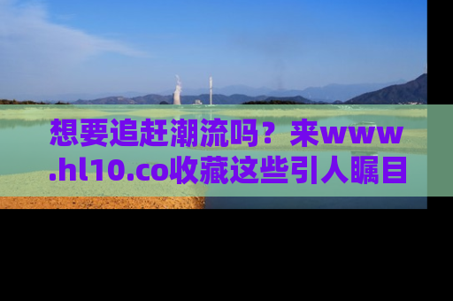 想要追赶潮流吗?来www.hl10.co收藏这些引人瞩目的新闻瞬间吧!