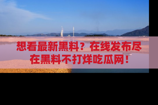 想看最新黑料?在线发布尽在黑料不打烊吃瓜网!