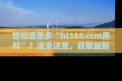 想知道更多“hl155.ccm黑料”?速来这里,获取最新入口和网址,不看可惜哦!