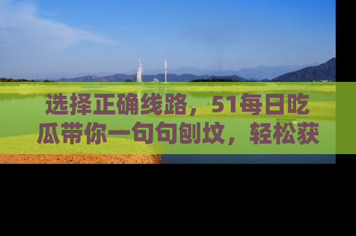 选择正确线路,51每日吃瓜带你一句句刨坟,轻松获取娱乐新资讯