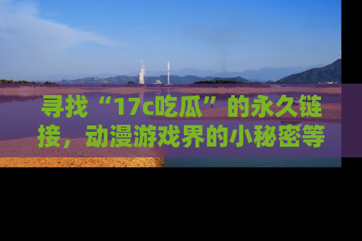 寻找“17c吃瓜”的永久链接,动漫游戏界的小秘密等你来揭秘!